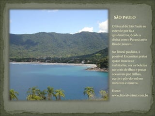 SÃO PAULO
O litoral de São Paulo se
estende por 622
quilômetros, desde a
divisa com o Paraná até o
Rio de Janeiro.
No litoral paulista, é
possível Encontrar praias
quase intactas e
inabitadas, ver as belezas
naturais de ilhas e praias
acessíveis por trilhas,
curtir o pôr-do-sol em
mirantes e morros.
Fonte:
www.litoralvirtual.com.br
 