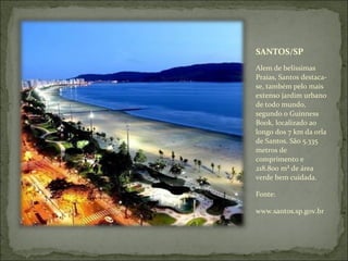 SANTOS/SP
Alem de belíssimas
Praias, Santos destaca-
se, também pelo mais
extenso jardim urbano
de todo mundo,
segundo o Guinness
Book, localizado ao
longo dos 7 km da orla
de Santos. São 5.335
metros de
comprimento e
218.800 m² de área
verde bem cuidada.
Fonte:
www.santos.sp.gov.br
 