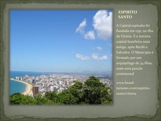 ESPIRITO
SANTO
A Capital capixaba foi
fundada em 1551, na ilha
de Vitória. É a terceira
capital brasileira mais
antiga, após Recife e
Salvador. O Município é
formado por um
arquipélago de 34 ilhas,
mais uma porção
continental
www.brasil-
turismo.com/espirito-
santo/vitoria
 