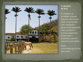 TURISMO
RURAL
É o conjunto de
atividades turísticas
desenvolvidas nomeio
rural, comprometido
com a produção e
agropecuária, agregando
valor a produtos e
serviços, resgatando e
promovendo o
patrimônio cultural e
natural da comunidade
Fonte:
www.turismo.gov.br/tur
ismo/rural
 
