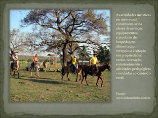 As atividades turísticas
no meio rural
constituem-se da
oferta de serviços,
equipamentos
e produtos de
hospedagem,
alimentação,
recepção à visitação
em propriedades
rurais, recreação,
entretenimento e
atividades pedagógicas
vinculadas ao contexto
rural.
Fonte:
www.tudoturismo.com.br
 