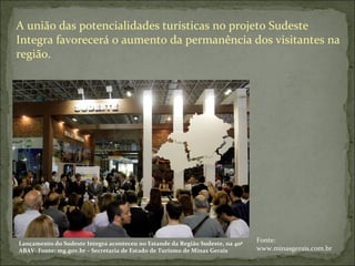 A união das potencialidades turísticas no projeto Sudeste
Integra favorecerá o aumento da permanência dos visitantes na
região.
Lançamento do Sudeste Integra aconteceu no Estande da Região Sudeste, na 40ª
ABAV- Fonte: mg.gov.br – Secretaria de Estado de Turismo de Minas Gerais
Fonte:
www.minasgerais.com.br
 