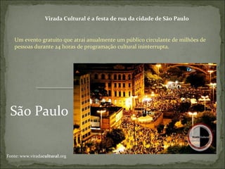São Paulo
Virada Cultural é a festa de rua da cidade de São Paulo
Um evento gratuito que atrai anualmente um público circulante de milhões de
pessoas durante 24 horas de programação cultural ininterrupta.
Fonte: www.viradacultural.org
 