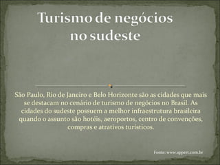 São Paulo, Rio de Janeiro e Belo Horizonte são as cidades que mais
se destacam no cenário de turismo de negócios no Brasil. As
cidades do sudeste possuem a melhor infraestrutura brasileira
quando o assunto são hotéis, aeroportos, centro de convenções,
compras e atrativos turísticos.
Fonte: www.sppert.com.br
 