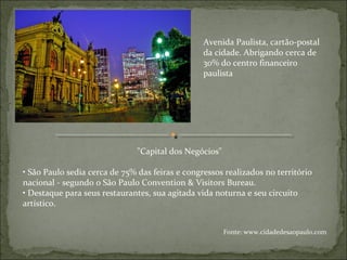 "Capital dos Negócios"
• São Paulo sedia cerca de 75% das feiras e congressos realizados no território
nacional - segundo o São Paulo Convention & Visitors Bureau.
• Destaque para seus restaurantes, sua agitada vida noturna e seu circuito
artístico.
Avenida Paulista, cartão-postal
da cidade. Abrigando cerca de
30% do centro financeiro
paulista
Fonte: www.cidadedesaopaulo.com
 