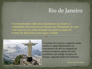Rio de Janeiro
Os investimentos realizados atualmente na cidade e a
visibilidade internacional em função das Olimpíadas de 2016
e da Copa de 2014 estão atraindo um número maior de
eventos de diferentes portes para a cidade
O turismo de eventos e negócios ainda
rendeu à capital fluminense um
crescimento de 16% na chegada de
turistas europeus, apesar da crise
econômica que atinge os países da
Europa, segundo dados da Embratur.
Fonte: www.jb.com.br
 