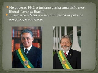 No governo FHC o turismo ganha uma visão neo-
liberal -“avança Brasil”
Lula- nasce o Mtur – e são publicados os pnt’s de
2003/2007 e 2007/2010
 