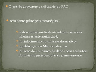 O pnt de 2007/2010 e tributário do PAC
 tem como principais estratégias:
 a descentralização da atividades em áreas
litorâneas(interiorização),
 fortalecimento do turismo domestico,
 qualificação da Mão de obra e a
 criação de um banco de dados com atributos
do turismo para pesquisas e planejamento
 