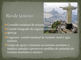 Conselho estadual de turismo
Comitê integrado de segurança turística
BPTUR
Cogetura- comitê estadual de turismo rural e agro
turismo
Grupo de apoio e fomento ao turismo marítimo e
náutico: estudar e promover medidas de estímulo do
turismo marítimo e náutico
 