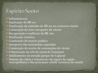  Infraestrutura:
 duplicação da BR-101
 Duplicação da extensão da BR-101 no contorno vitoria
 Construção do novo aeroporto de vitoria
 Recuperação e melhoria da BR-262
 Sinalização turística
 Construção de marina publica
 Aeroporto das montanhas capixabas
 Construção do centro de convenções de vitoria
 Urbanização da orla do canal de Guarapari
 Asfaltamento da estrada parque do Caparaó
 Sistema de coleta e tratamento de esgoto da região
metropolitana e das principais cidade turísticas do estado
 