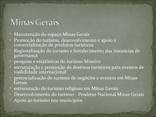  Manutenção do espaço Minas Gerais
 Promoção do turismo, desenvolvimento e apoio a
comercialização de produtos turísticos
 Regionalização do turismo e fortalecimento das instancias de
governança
 pesquisa e estatísticas do turismo Mineiro
 estruturação e promoção de destinos turísticos para eventos de
visibilidade internacional
 potencialização do turismo de negócios e eventos em Minas
Gerais
 estruturação do turismo religioso em Minas Gerais
 Desenvolvimento do turismo - Prodetur Nacional Minas Gerais
 Apoio ao turismo nos municípios
 