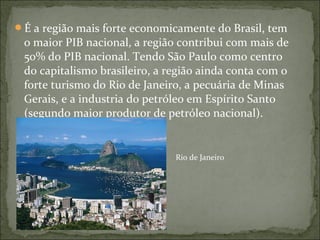 É a região mais forte economicamente do Brasil, tem
o maior PIB nacional, a região contribui com mais de
50% do PIB nacional. Tendo São Paulo como centro
do capitalismo brasileiro, a região ainda conta com o
forte turismo do Rio de Janeiro, a pecuária de Minas
Gerais, e a industria do petróleo em Espírito Santo
(segundo maior produtor de petróleo nacional).
Rio de Janeiro
 
