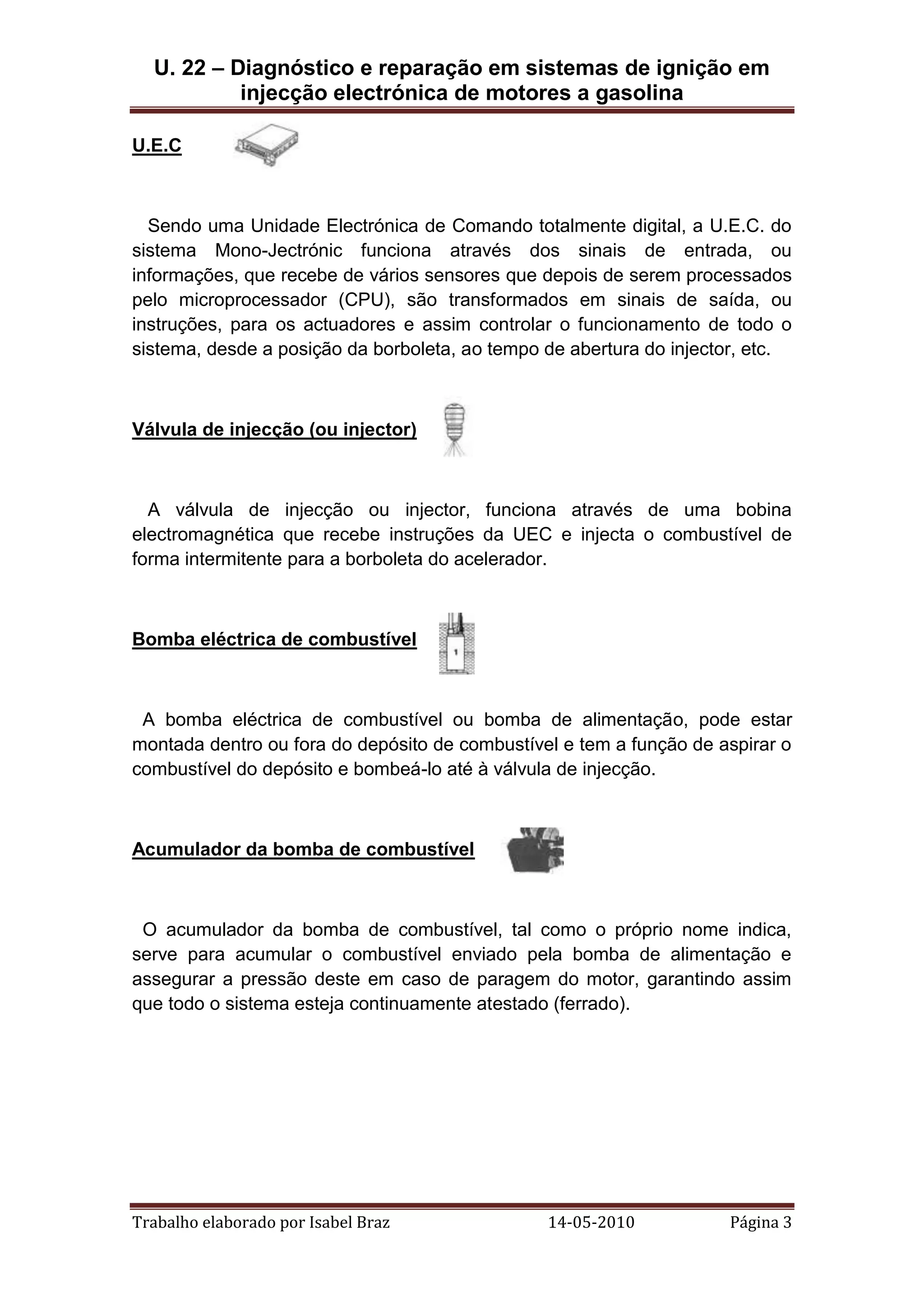 U. 22 – Diagnóstico e reparação em sistemas de ignição em
injecção electrónica de motores a gasolina
U.E.C

Sendo uma Unidade Electrónica de Comando totalmente digital, a U.E.C. do
sistema Mono-Jectrónic funciona através dos sinais de entrada, ou
informações, que recebe de vários sensores que depois de serem processados
pelo microprocessador (CPU), são transformados em sinais de saída, ou
instruções, para os actuadores e assim controlar o funcionamento de todo o
sistema, desde a posição da borboleta, ao tempo de abertura do injector, etc.

Válvula de injecção (ou injector)

A válvula de injecção ou injector, funciona através de uma bobina
electromagnética que recebe instruções da UEC e injecta o combustível de
forma intermitente para a borboleta do acelerador.

Bomba eléctrica de combustível

A bomba eléctrica de combustível ou bomba de alimentação, pode estar
montada dentro ou fora do depósito de combustível e tem a função de aspirar o
combustível do depósito e bombeá-lo até à válvula de injecção.

Acumulador da bomba de combustível

O acumulador da bomba de combustível, tal como o próprio nome indica,
serve para acumular o combustível enviado pela bomba de alimentação e
assegurar a pressão deste em caso de paragem do motor, garantindo assim
que todo o sistema esteja continuamente atestado (ferrado).

Trabalho elaborado por Isabel Braz

14-05-2010

Página 3

 