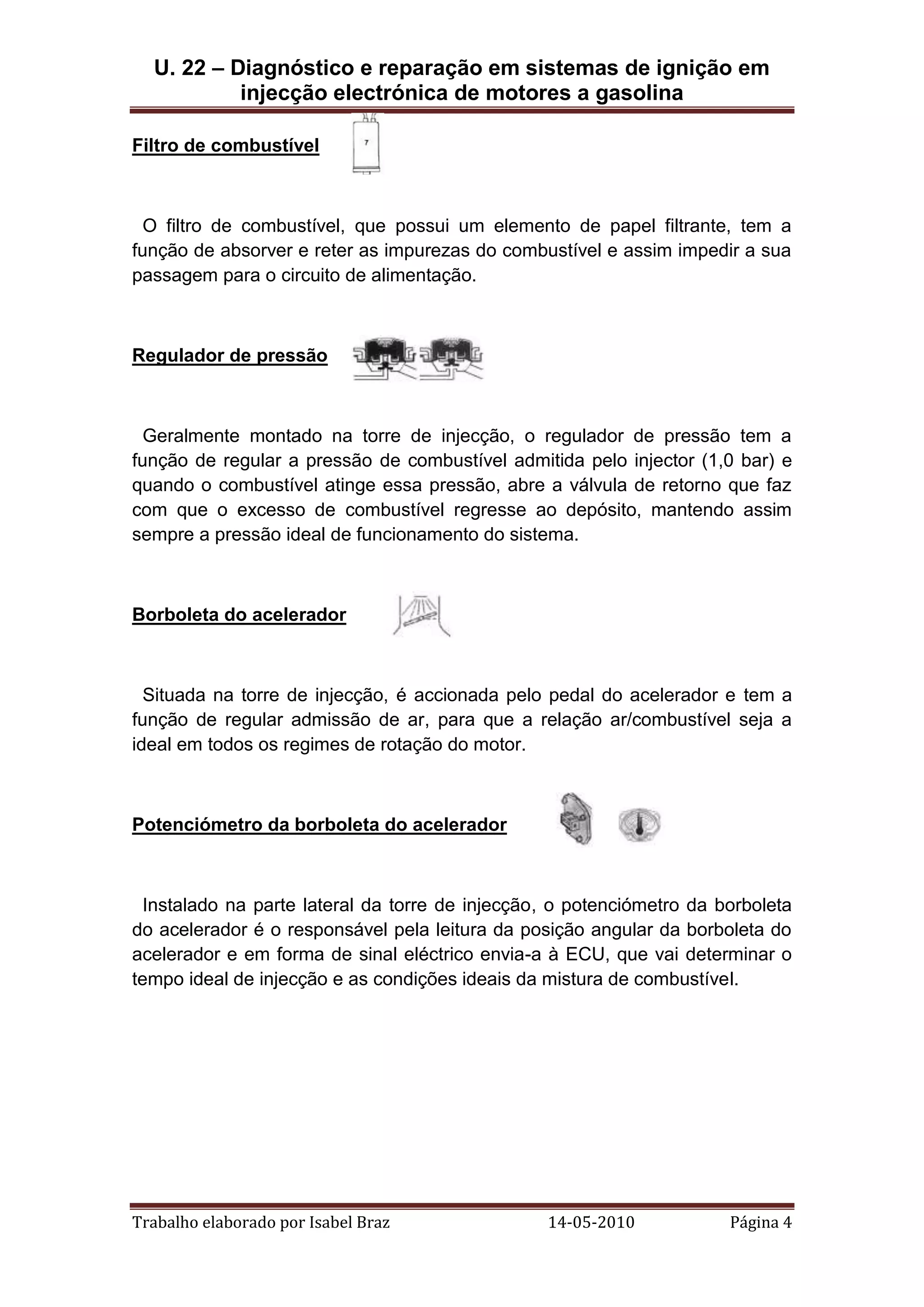 U. 22 – Diagnóstico e reparação em sistemas de ignição em
injecção electrónica de motores a gasolina
Filtro de combustível

O filtro de combustível, que possui um elemento de papel filtrante, tem a
função de absorver e reter as impurezas do combustível e assim impedir a sua
passagem para o circuito de alimentação.

Regulador de pressão

Geralmente montado na torre de injecção, o regulador de pressão tem a
função de regular a pressão de combustível admitida pelo injector (1,0 bar) e
quando o combustível atinge essa pressão, abre a válvula de retorno que faz
com que o excesso de combustível regresse ao depósito, mantendo assim
sempre a pressão ideal de funcionamento do sistema.

Borboleta do acelerador

Situada na torre de injecção, é accionada pelo pedal do acelerador e tem a
função de regular admissão de ar, para que a relação ar/combustível seja a
ideal em todos os regimes de rotação do motor.

Potenciómetro da borboleta do acelerador

Instalado na parte lateral da torre de injecção, o potenciómetro da borboleta
do acelerador é o responsável pela leitura da posição angular da borboleta do
acelerador e em forma de sinal eléctrico envia-a à ECU, que vai determinar o
tempo ideal de injecção e as condições ideais da mistura de combustível.

Trabalho elaborado por Isabel Braz

14-05-2010

Página 4

 