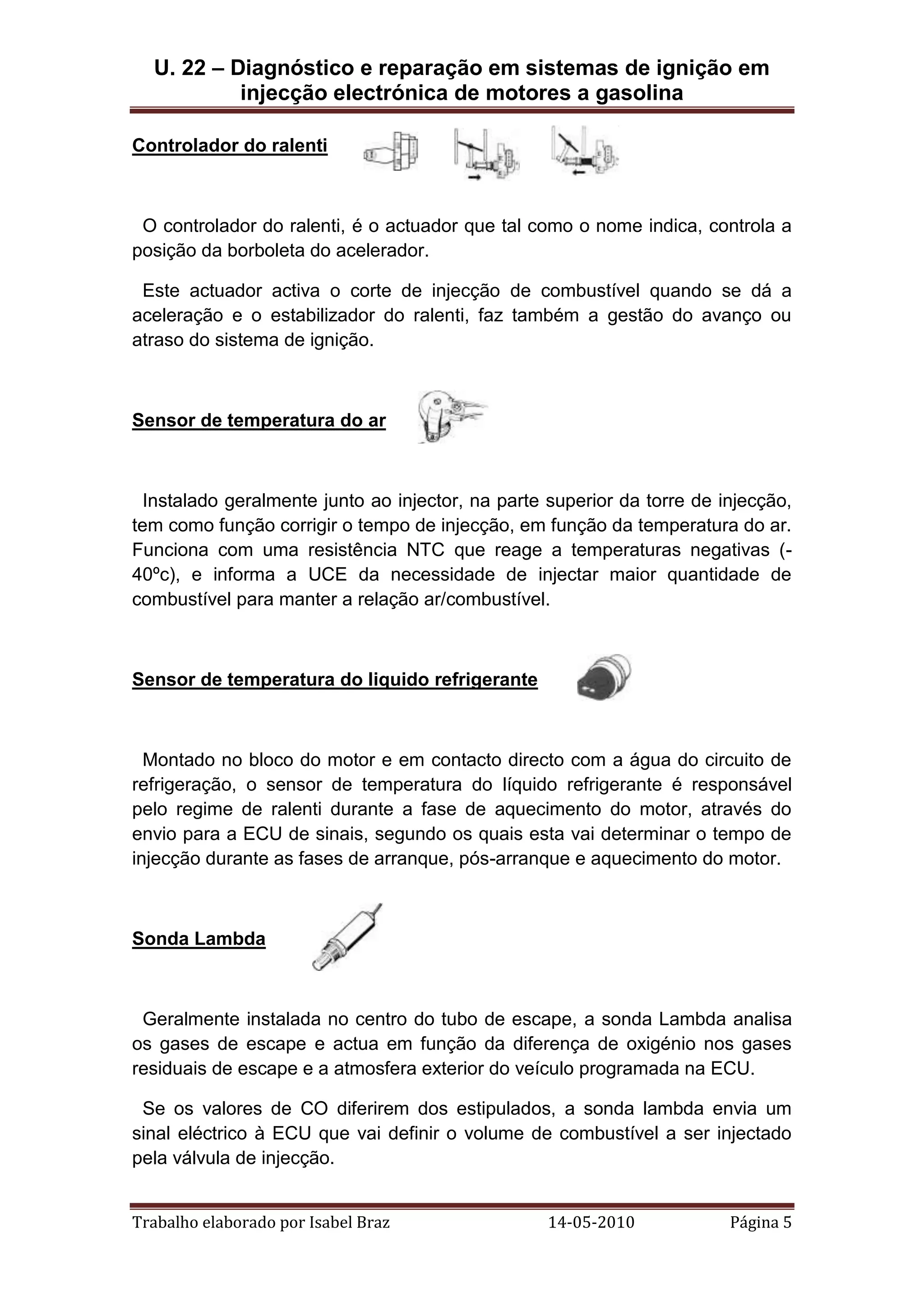 U. 22 – Diagnóstico e reparação em sistemas de ignição em
injecção electrónica de motores a gasolina
Controlador do ralenti

O controlador do ralenti, é o actuador que tal como o nome indica, controla a
posição da borboleta do acelerador.
Este actuador activa o corte de injecção de combustível quando se dá a
aceleração e o estabilizador do ralenti, faz também a gestão do avanço ou
atraso do sistema de ignição.

Sensor de temperatura do ar

Instalado geralmente junto ao injector, na parte superior da torre de injecção,
tem como função corrigir o tempo de injecção, em função da temperatura do ar.
Funciona com uma resistência NTC que reage a temperaturas negativas (40ºc), e informa a UCE da necessidade de injectar maior quantidade de
combustível para manter a relação ar/combustível.

Sensor de temperatura do liquido refrigerante

Montado no bloco do motor e em contacto directo com a água do circuito de
refrigeração, o sensor de temperatura do líquido refrigerante é responsável
pelo regime de ralenti durante a fase de aquecimento do motor, através do
envio para a ECU de sinais, segundo os quais esta vai determinar o tempo de
injecção durante as fases de arranque, pós-arranque e aquecimento do motor.

Sonda Lambda

Geralmente instalada no centro do tubo de escape, a sonda Lambda analisa
os gases de escape e actua em função da diferença de oxigénio nos gases
residuais de escape e a atmosfera exterior do veículo programada na ECU.
Se os valores de CO diferirem dos estipulados, a sonda lambda envia um
sinal eléctrico à ECU que vai definir o volume de combustível a ser injectado
pela válvula de injecção.
Trabalho elaborado por Isabel Braz

14-05-2010

Página 5

 