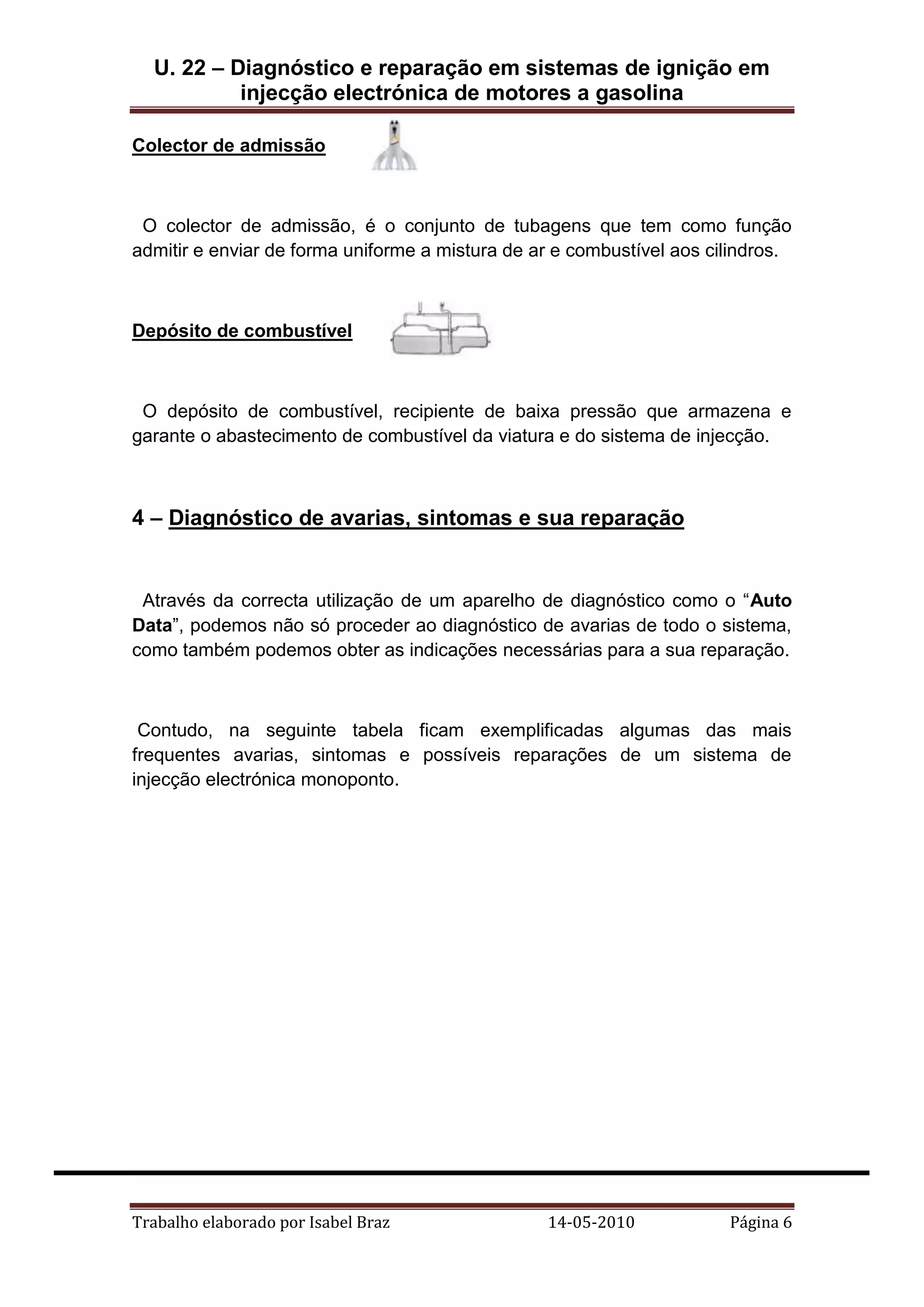 U. 22 – Diagnóstico e reparação em sistemas de ignição em
injecção electrónica de motores a gasolina
Colector de admissão

O colector de admissão, é o conjunto de tubagens que tem como função
admitir e enviar de forma uniforme a mistura de ar e combustível aos cilindros.

Depósito de combustível

O depósito de combustível, recipiente de baixa pressão que armazena e
garante o abastecimento de combustível da viatura e do sistema de injecção.

4 – Diagnóstico de avarias, sintomas e sua reparação

Através da correcta utilização de um aparelho de diagnóstico como o “Auto
Data”, podemos não só proceder ao diagnóstico de avarias de todo o sistema,
como também podemos obter as indicações necessárias para a sua reparação.

Contudo, na seguinte tabela ficam exemplificadas algumas das mais
frequentes avarias, sintomas e possíveis reparações de um sistema de
injecção electrónica monoponto.

Trabalho elaborado por Isabel Braz

14-05-2010

Página 6

 