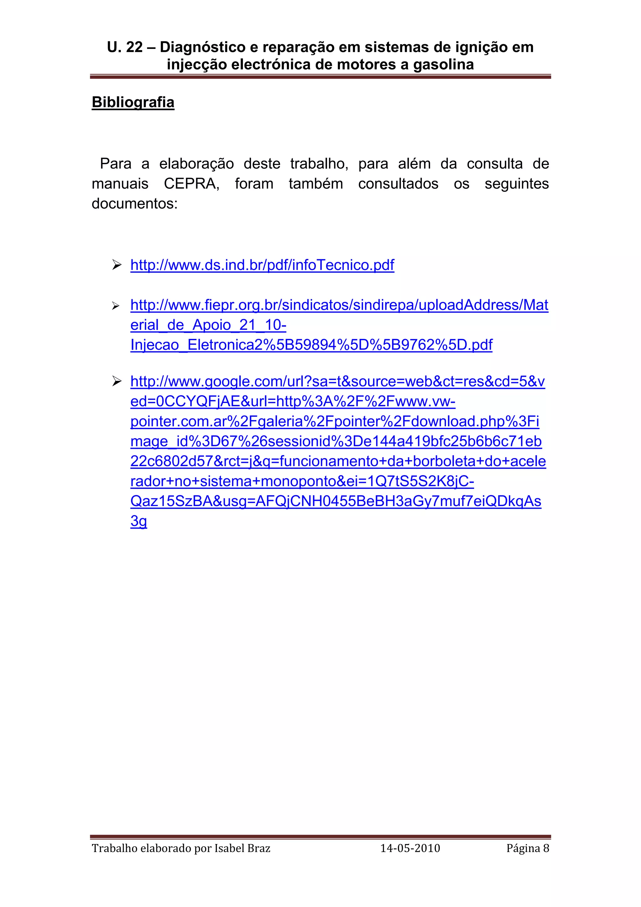 U. 22 – Diagnóstico e reparação em sistemas de ignição em
injecção electrónica de motores a gasolina
Bibliografia

Para a elaboração deste trabalho, para além da consulta de
manuais CEPRA, foram também consultados os seguintes
documentos:

 http://www.ds.ind.br/pdf/infoTecnico.pdf


http://www.fiepr.org.br/sindicatos/sindirepa/uploadAddress/Mat
erial_de_Apoio_21_10Injecao_Eletronica2%5B59894%5D%5B9762%5D.pdf

 http://www.google.com/url?sa=t&source=web&ct=res&cd=5&v
ed=0CCYQFjAE&url=http%3A%2F%2Fwww.vwpointer.com.ar%2Fgaleria%2Fpointer%2Fdownload.php%3Fi
mage_id%3D67%26sessionid%3De144a419bfc25b6b6c71eb
22c6802d57&rct=j&q=funcionamento+da+borboleta+do+acele
rador+no+sistema+monoponto&ei=1Q7tS5S2K8jCQaz15SzBA&usg=AFQjCNH0455BeBH3aGy7muf7eiQDkqAs
3g

Trabalho elaborado por Isabel Braz

14-05-2010

Página 8

 