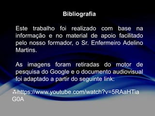 Bibliografia
Este trabalho foi realizado com base na
informação e no material de apoio facilitado
pelo nosso formador, o Sr. Enfermeiro Adelino
Martins.

As imagens foram retiradas do motor de
pesquisa do Google e o documento audiovisual
foi adaptado a partir do seguinte link:
https://www.youtube.com/watch?v=5RAaHTia
G0A

 