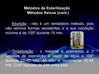 Métodos de Esterilização
Métodos físicos (cont.)
Ebulição - não é um verdadeiro método, pois
não elimina formas resistentes e a sua condição
mínima é de 100º durante 15 min.

Tindalização - o material é submetido a 3
sessões de exposição a vapor de água a 100º
durante 20-45 min, 45 min. e novamente 20-45
min. Com repouso de 24h entre elas.

 