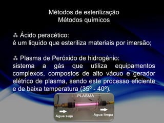 Métodos de esterilização
Métodos químicos
 Ácido peracético:
é um liquido que esteriliza materiais por imersão;
 Plasma de Peróxido de hidrogênio:
sistema a gás que utiliza equipamentos
complexos, compostos de alto vácuo e gerador
elétrico de plasma, sendo este processo eficiente
e de baixa temperatura (35º - 40º).

 