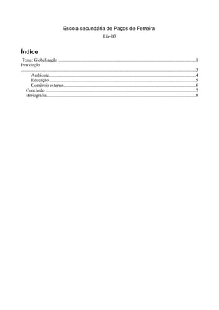 Escola secundária de Paços de Ferreira
                                                                         Efa-B3


Índice
 Tema: Globalização ............................................................................................................................1
Introdução
..............................................................................................................................................................3
         Ambiente.....................................................................................................................................4
         Educação ....................................................................................................................................5
         Comércio externo........................................................................................................................6
     Conclusão ........................................................................................................................................7
     Bibiográfia.......................................................................................................................................8
 