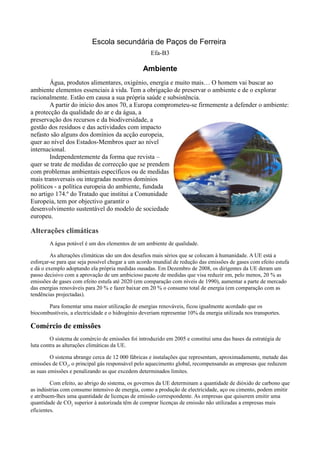 Escola secundária de Paços de Ferreira
                                                    Efa-B3

                                                 Ambiente
        Água, produtos alimentares, oxigénio, energia e muito mais… O homem vai buscar ao
ambiente elementos essenciais à vida. Tem a obrigação de preservar o ambiente e de o explorar
racionalmente. Estão em causa a sua própria saúde e subsistência.
        A partir do início dos anos 70, a Europa comprometeu-se firmemente a defender o ambiente:
a protecção da qualidade do ar e da água, a
preservação dos recursos e da biodiversidade, a
gestão dos resíduos e das actividades com impacto
nefasto são alguns dos domínios da acção europeia,
quer ao nível dos Estados-Membros quer ao nível
internacional.
        Independentemente da forma que revista –
quer se trate de medidas de correcção que se prendem
com problemas ambientais específicos ou de medidas
mais transversais ou integradas noutros domínios
políticos - a política europeia do ambiente, fundada
no artigo 174.º do Tratado que institui a Comunidade
Europeia, tem por objectivo garantir o
desenvolvimento sustentável do modelo de sociedade
europeu.

Alterações climáticas
        A água potável é um dos elementos de um ambiente de qualidade.

         As alterações climáticas são um dos desafios mais sérios que se colocam à humanidade. A UE está a
esforçar-se para que seja possível chegar a um acordo mundial de redução das emissões de gases com efeito estufa
e dá o exemplo adoptando ela própria medidas ousadas. Em Dezembro de 2008, os dirigentes da UE deram um
passo decisivo com a aprovação de um ambicioso pacote de medidas que visa reduzir em, pelo menos, 20 % as
emissões de gases com efeito estufa até 2020 (em comparação com níveis de 1990), aumentar a parte de mercado
das energias renováveis para 20 % e fazer baixar em 20 % o consumo total de energia (em comparação com as
tendências projectadas).

       Para fomentar uma maior utilização de energias renováveis, ficou igualmente acordado que os
biocombustíveis, a electricidade e o hidrogénio deveriam representar 10% da energia utilizada nos transportes.

Comércio de emissões
         O sistema de comércio de emissões foi introduzido em 2005 e constitui uma das bases da estratégia de
luta contra as alterações climáticas da UE.

         O sistema abrange cerca de 12 000 fábricas e instalações que representam, aproximadamente, metade das
emissões de CO2, o principal gás responsável pelo aquecimento global, recompensando as empresas que reduzem
as suas emissões e penalizando as que excedem determinados limites.

         Com efeito, ao abrigo do sistema, os governos da UE determinam a quantidade de dióxido de carbono que
as indústrias com consumo intensivo de energia, como a produção de electricidade, aço ou cimento, podem emitir
e atribuem-lhes uma quantidade de licenças de emissão correspondente. As empresas que quiserem emitir uma
quantidade de CO2 superior à autorizada têm de comprar licenças de emissão não utilizadas a empresas mais
eficientes.
 