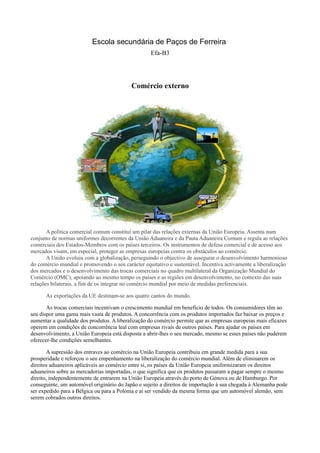 Escola secundária de Paços de Ferreira
                                                   Efa-B3




                                           Comércio externo




       A política comercial comum constitui um pilar das relações externas da União Europeia. Assenta num
conjunto de normas uniformes decorrentes da União Aduaneira e da Pauta Aduaneira Comum e regula as relações
comerciais dos Estados-Membros com os países terceiros. Os instrumentos de defesa comercial e de acesso aos
mercados visam, em especial, proteger as empresas europeias contra os obstáculos ao comércio.
       A União evoluiu com a globalização, perseguindo o objectivo de assegurar o desenvolvimento harmonioso
do comércio mundial e promovendo o seu carácter equitativo e sustentável. Incentiva activamente a liberalização
dos mercados e o desenvolvimento das trocas comerciais no quadro multilateral da Organização Mundial do
Comércio (OMC), apoiando ao mesmo tempo os países e as regiões em desenvolvimento, no contexto das suas
relações bilaterais, a fim de os integrar no comércio mundial por meio de medidas preferenciais.

      As exportações da UE destinam-se aos quatro cantos do mundo.

       As trocas comerciais incentivam o crescimento mundial em benefício de todos. Os consumidores têm ao
seu dispor uma gama mais vasta de produtos. A concorrência com os produtos importados faz baixar os preços e
aumentar a qualidade dos produtos. A liberalização do comércio permite que as empresas europeias mais eficazes
operem em condições de concorrência leal com empresas rivais de outros países. Para ajudar os países em
desenvolvimento, a União Europeia está disposta a abrir-lhes o seu mercado, mesmo se esses países não puderem
oferecer-lhe condições semelhantes.

        A supressão dos entraves ao comércio na União Europeia contribuiu em grande medida para a sua
prosperidade e reforçou o seu empenhamento na liberalização do comércio mundial. Além de eliminarem os
direitos aduaneiros aplicáveis ao comércio entre si, os países da União Europeia uniformizaram os direitos
aduaneiros sobre as mercadorias importadas, o que significa que os produtos passaram a pagar sempre o mesmo
direito, independentemente de entrarem na União Europeia através do porto de Génova ou de Hamburgo. Por
conseguinte, um automóvel originário do Japão e sujeito a direitos de importação à sua chegada à Alemanha pode
ser expedido para a Bélgica ou para a Polónia e aí ser vendido da mesma forma que um automóvel alemão, sem
serem cobrados outros direitos.
 
