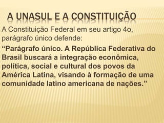 A UNASUL E A CONSTITUIÇÃO
A Constituição Federal em seu artigo 4o,
parágrafo único defende:
“Parágrafo único. A República Federativa do
Brasil buscará a integração econômica,
política, social e cultural dos povos da
América Latina, visando à formação de uma
comunidade latino americana de nações.”
 
