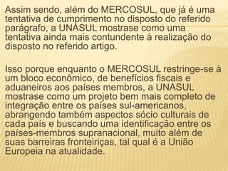 Assim sendo, além do MERCOSUL, que já é uma
tentativa de cumprimento no disposto do referido
parágrafo, a UNASUL mostrase como uma
tentativa ainda mais contundente à realização do
disposto no referido artigo.
Isso porque enquanto o MERCOSUL restringe-se à
um bloco econômico, de benefícios fiscais e
aduaneiros aos países membros, a UNASUL
mostrase como um projeto bem mais completo de
integração entre os países sul-americanos,
abrangendo também aspectos sócio culturais de
cada país e buscando uma identificação entre os
países-membros supranacional, muito além de
suas barreiras fronteiriças, tal qual é a União
Europeia na atualidade.
 