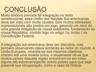 CONCLUSÃO
Muito embora prevista tal integração no texto
constitucional, essa União das Nações Sul-americanas
deve ser vista com muita cautela, pois muitos interesses
supranacionais são postos em jogo, gerando um risco de
uma grande mitigação de nossa soberania, fundamento de
nossa República, contido logo no artigo 1o, inciso I da
Constituição Federal.
A integração sul-americana deve ser discutida, mas
também observando casos similares ao redor do mundo. A
União Europeia, revestia-se dos mesmos objetivos,
criaram até uma moeda única, e atualmente vê-se que
muitos países daquela região encontram-se em crise,
alguns até sobrecarregando outros países para que seja
possível sua recuperação, como o caso da Grécia.
 