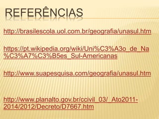 REFERÊNCIAS
http://brasilescola.uol.com.br/geografia/unasul.htm
https://pt.wikipedia.org/wiki/Uni%C3%A3o_de_Na
%C3%A7%C3%B5es_Sul-Americanas
http://www.suapesquisa.com/geografia/unasul.htm
http://www.planalto.gov.br/ccivil_03/_Ato2011-
2014/2012/Decreto/D7667.htm
 