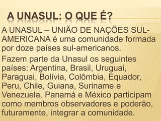 A UNASUL: O QUE É?
A UNASUL – UNIÃO DE NAÇÕES SUL-
AMERICANA é uma comunidade formada
por doze países sul-americanos.
Fazem parte da Unasul os seguintes
países: Argentina, Brasil, Uruguai,
Paraguai, Bolívia, Colômbia, Equador,
Peru, Chile, Guiana, Suriname e
Venezuela. Panamá e México participam
como membros observadores e poderão,
futuramente, integrar a comunidade.
 