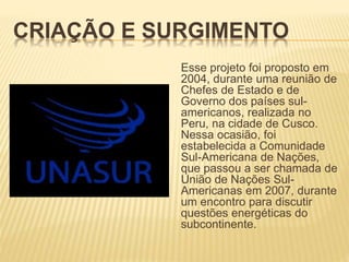 CRIAÇÃO E SURGIMENTO
Esse projeto foi proposto em
2004, durante uma reunião de
Chefes de Estado e de
Governo dos países sul-
americanos, realizada no
Peru, na cidade de Cusco.
Nessa ocasião, foi
estabelecida a Comunidade
Sul-Americana de Nações,
que passou a ser chamada de
União de Nações Sul-
Americanas em 2007, durante
um encontro para discutir
questões energéticas do
subcontinente.
 