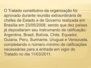 O Tratado constitutivo da organização foi
aprovado durante reunião extraordinária de
chefes de Estado e de Governo realizada em
Brasília em 23/05/2008, sendo que dez países
já depositaram seu instrumento de ratificação:
Argentina, Brasil, Bolívia, Chile, Equador,
Guiana, Peru, Suriname, Uruguai e Venezuela,
completando o número mínimo de ratificações
necessárias para a entrada em vigor do
Tratado no dia 11/03/2011.
 