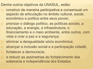 Dentre outros objetivos da UNASUL, estão:
1) construir de maneira participativa e consensual um
aspecto de articulação no âmbito cultural, social,
econômico e político entre seus povos;
2) priorizar o diálogo político, as políticas sociais, a
educação, a energia, a infraestrutura, o
financiamento e o meio ambiente, entre outros, com
vista a criar a paz e a segurança;
3) eliminar a desigualdade sócio econômica;
4) alcançar a inclusão social e a participação cidadã;
5) fortalecer a democracia;
6) e reduzir as assimetrias do fortalecimento das
soberania e independência dos Estados.
 