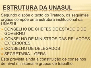 ESTRUTURA DA UNASUL
Segundo dispõe o texto do Tratado, os seguintes
órgãos compõe uma estrutura institucional da
UNASUL:
 CONSELHO DE CHEFES DE ESTADO E DE
GOVERNO
 CONSELHO DE MINISTROS DAS RELAÇÕES
EXTERIORES
 CONSELHO DE DELEGADOS
 SECRETARIA – GERAL
Está prevista ainda a constituição de conselhos
de nível ministerial e grupos de trabalho.
 