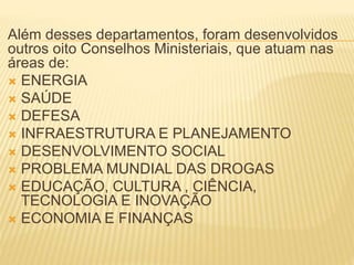 Além desses departamentos, foram desenvolvidos
outros oito Conselhos Ministeriais, que atuam nas
áreas de:
 ENERGIA
 SAÚDE
 DEFESA
 INFRAESTRUTURA E PLANEJAMENTO
 DESENVOLVIMENTO SOCIAL
 PROBLEMA MUNDIAL DAS DROGAS
 EDUCAÇÃO, CULTURA , CIÊNCIA,
TECNOLOGIA E INOVAÇÃO
 ECONOMIA E FINANÇAS
 