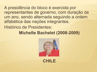 A presidência do bloco é exercida por
representantes de governo, com duração de
um ano, sendo alternada seguindo a ordem
alfabética das nações integrantes.
Histórico de Presidentes:
Michelle Bachelet (2008-2009)
CHILE
 