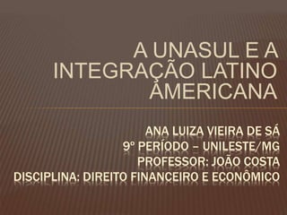 A UNASUL E A
INTEGRAÇÃO LATINO
AMERICANA
ANA LUIZA VIEIRA DE SÁ
9º PERÍODO – UNILESTE/MG
PROFESSOR: JOÃO COSTA
DISCIPLINA: DIREITO FINANCEIRO E ECONÔMICO
 
