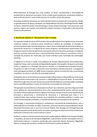 Diferentemente de Portugal que criou arcádia, no Brasil, considerando a necessidade de
compartilharas ideiascomseuspares,foram criadas quatroacademias,sendoduasna Bahia e
duas no Rio de Janeiro, locais onde ocorriam as reuniões sociais dos poetas.
Os poetas arcadistas utilizavam um nome literário fictício na autoria dos seus poemas. Dentre
os grandes poetas da época, destacam-se CláudioManoel da Costa, Alvarenga Peixoto, Basílio
da Gama, Santa Rita Durão, Silva Alvarenga e Tomas Antônio Gonzaga. Para leitura dos seus
poemas, sugeria-se o campo, com ambiente simples e bucólico, relacionadoà vida natural do
campo ou dos pastores.
3. Resenha do capitulo 11 – Romantismo: tudo é emoção
Na segundametade do séculoXVIIIeclodiuaRevoluçãoIndustrial naInglaterraque promoveu
mudanças radicais na estrutura social, econômica e política da sociedade. A inovação do
processoprodutivopormeiode máquinas a vapor,levou à ampliaçãoda ofertade produtos,o
fomento do comércio e o surgimento da classe burguesa, normalmente comerciantes. Essa
burguesianascente alémde patrocinaroavançodo processoindustrial,promoveuacriaçãode
diversos inventos essenciais para o desenvolvimento social, cultural e econômico, como a
inovação do processo de impressão, que muito contribuiu para facilitação das publicações
literárias.
A Inglaterra se tornou a nação mais poderosa da Europa daquela época, desencadeando a
reação da França, sob o comando de NapoleãoBonaparte.Este propõe o bloqueiocontinental
contra a Inglaterra e o Portugal não assina o acordo, e é invadido pela esquadra francesa,
forçando o D. João VI vir para o Brasil com seus familiarese membros da corte. A chegada da
corte portuguesa ao Brasil em 1808 trouxe mudanças radicais no estilo de vida, na economia,
na política, na cultura e nas artes da sociedade colonial.
O despertarde umsentimentonacionalistaeclodenoBrasil apósaindependência,embuscado
fortalecimento institucional e de construir a independência cultural do Brasil. O movimento
românticosurge comuma arte literáriaque promove afinidade de suasproposiçõesromânticas
com as questões políticas e sociais do momento, vivenciadas em nosso país.
Trêsgeraçõesdoromantismose destacaramnoBrasil:a) a indianista,que teveafiguradoíndio
como símbolo do nativismo brasileiro; b) os ultra-românticos/mal do século, referiam-se aos
escritoresinfluenciadosporautoresinglesese franceses,masque tiveramcomocaracterísticas
principais o pessimismo, o sentimento de descrença e a desilusão pela vida; e c) o
condoreirismo, cujos autores focaram seus trabalhos em questões políticas e sociais, que
impulsionaram grandes reflexões, a exemplo da abolição da escravatura e da republica.
Em Portugal, o movimento romântico é recebido por intermédio de Almeida Garret, com a
publicaçãodolivro Camôes,em1825. Entretanto,somenteencontrourepercussãopormeiode
Alexandre Herculano, com o seu livro A Voz do Profeta. Este divulgou em Portugal doutrinas
românticasprovenientesdaAlemanha.Osautoresportuguesesdaprimeiralinharomânticase
dedicaram a literatura de cunho histórico e social.
NoBrasil,omarcoinicial doromantismofoicomapublicaçãoem1836do livro SuspirosPoéticos
e Saudades, de autoria de Gonçalves Magalhães, cujo prefácio contém concepções contra o
artificialismo clássico e mostrava predileção pela expressão liberta. Gonçalves Magalhães
liderou um grupo de escritores românticos fluminenses a partir de Niterói.
 