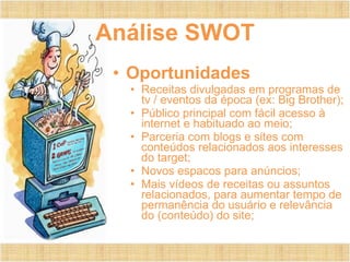 Análise SWOT
• Oportunidades
• Receitas divulgadas em programas de
tv / eventos da época (ex: Big Brother);
• Público principal com fácil acesso à
internet e habituado ao meio;
• Parceria com blogs e sites com
conteúdos relacionados aos interesses
do target;
• Novos espacos para anúncios;
• Mais vídeos de receitas ou assuntos
relacionados, para aumentar tempo de
permanência do usuário e relevância
do (conteúdo) do site;
 