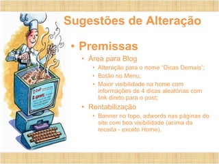 Sugestões de Alteração
• Premissas
• Área para Blog
• Alteração para o nome “Dicas Demais”;
• Botão no Menu;
• Maior visibilidade na home com
informações de 4 dicas aleatórias com
link direto para o post;
• Rentabilização
• Banner no topo, adwords nas páginas do
site com boa visibilidade (acima da
receita - exceto Home).
 