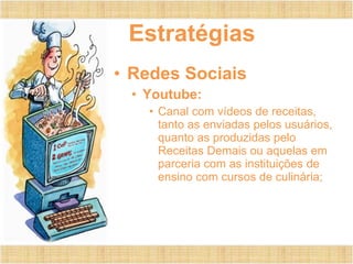 Estratégias
• Redes Sociais
• Youtube:
• Canal com vídeos de receitas,
tanto as enviadas pelos usuários,
quanto as produzidas pelo
Receitas Demais ou aquelas em
parceria com as instituições de
ensino com cursos de culinária;
 