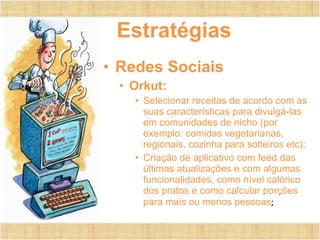 Estratégias
• Redes Sociais
• Orkut:
• Selecionar receitas de acordo com as
suas características para divulgá-las
em comunidades de nicho (por
exemplo: comidas vegetarianas,
regionais, cozinha para solteiros etc);
• Criação de aplicativo com feed das
últimas atualizações e com algumas
funcionalidades, como nível calórico
dos pratos e como calcular porções
para mais ou menos pessoas;
 