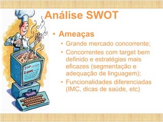 Análise SWOT Ameaças Grande mercado concorrente; Concorrentes com target bem definido e estratégias mais eficazes (segmentação e adequação de linguagem); Funcionalidades diferenciadas (IMC, dicas de saúde, etc) 