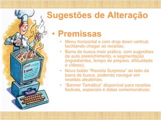 Sugestões de Alteração Premissas Menu horizontal e com drop down vertical, facilitando chegar as receitas; Barra de busca mais prática, com sugestões de auto preenchimento, e segmentação (ingredientes, tempo de preparo, dificuldade e vídeos); Novo botão “Receita Surpresa” ao lado da barra de busca, podendo navegar em receitas aleatórias; “ Banner Temático” disponível para receitas festivas, especiais e datas comemorativas; 