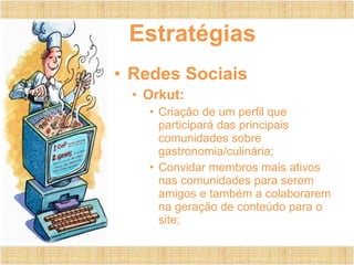 Estratégias Redes Sociais Orkut: Criação de um perfil que participará das principais comunidades sobre gastronomia/culinária; Convidar membros mais ativos nas comunidades para serem amigos e também a colaborarem na geração de conteúdo para o site; 