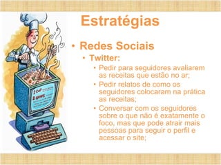 Estratégias Redes Sociais Twitter: Pedir para seguidores avaliarem as receitas que estão no ar; Pedir relatos de como os seguidores colocaram na prática as receitas; Conversar com os seguidores sobre o que não é exatamente o foco, mas que pode atrair mais pessoas para seguir o perfil e acessar o site; 