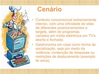 Cenário Contexto concorrencial extremamente intenso, com uma infinidade de sites de diferentes posicionamentos e targets, além de programas variados em mídia eletrônica em TV's aberta e fechada; Gastronomia em casa como forma de socialização, seja por medo da violência, contenção de despesas ou restrições de deslocamento (exemplo lei seca); 
