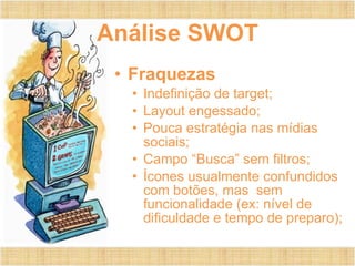 Análise SWOT Fraquezas Indefinição de target; Layout engessado; Pouca estratégia nas mídias sociais; Campo “Busca” sem filtros; Ícones usualmente confundidos com botões, mas  sem funcionalidade (ex: nível de dificuldade e tempo de preparo); 